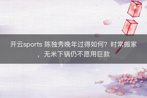 开云sports 陈独秀晚年过得如何？时常搬家，无米下锅仍不愿用巨款
