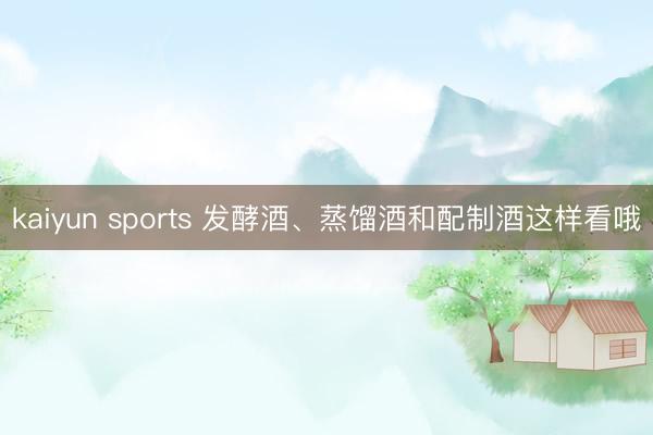 kaiyun sports 发酵酒、蒸馏酒和配制酒这样看哦
