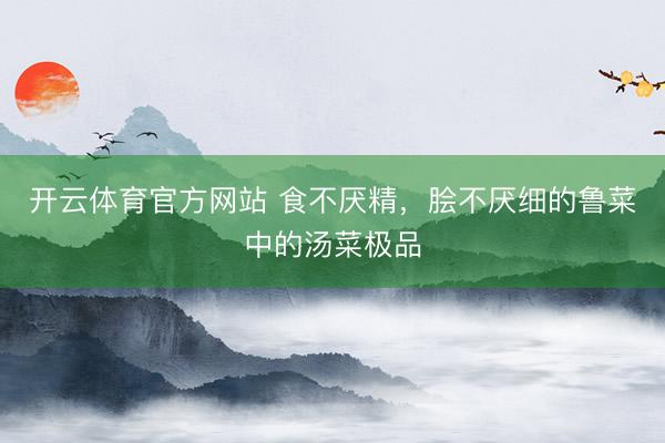开云体育官方网站 食不厌精，脍不厌细的鲁菜中的汤菜极品