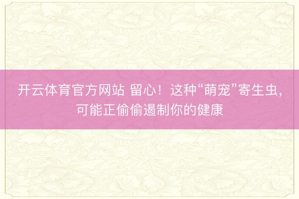 开云体育官方网站 留心！这种“萌宠”寄生虫，可能正偷偷遏制你的健康