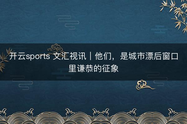 开云sports 文汇视讯｜他们，是城市漂后窗口里谦恭的征象