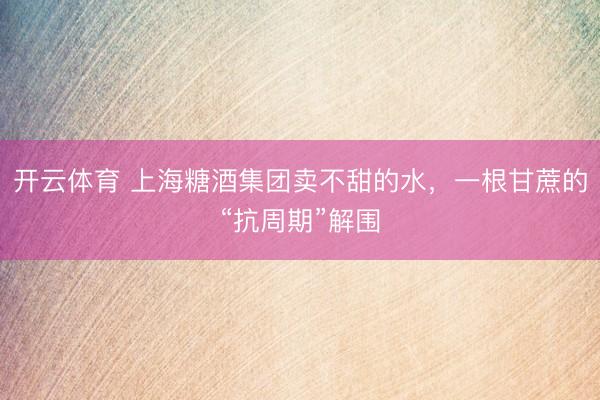 开云体育 上海糖酒集团卖不甜的水，一根甘蔗的“抗周期”解围