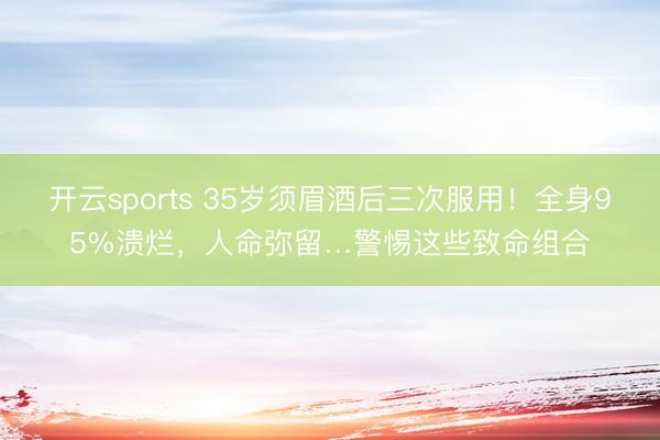 开云sports 35岁须眉酒后三次服用！全身95%溃烂，人命弥留…警惕这些致命组合