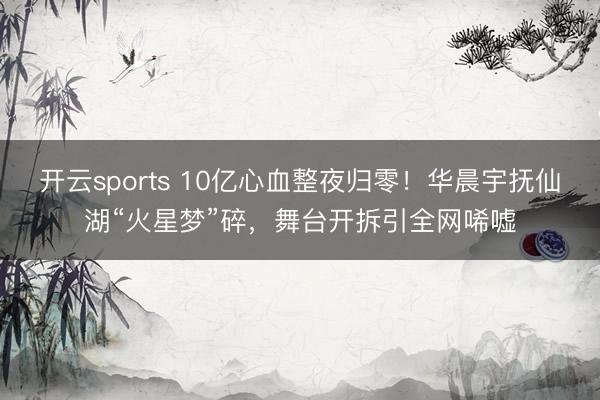 开云sports 10亿心血整夜归零！华晨宇抚仙湖“火星梦”碎，舞台开拆引全网唏嘘