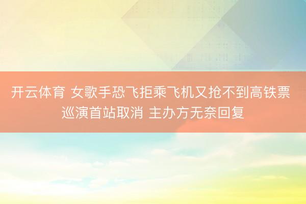 开云体育 女歌手恐飞拒乘飞机又抢不到高铁票 巡演首站取消 主办方无奈回复
