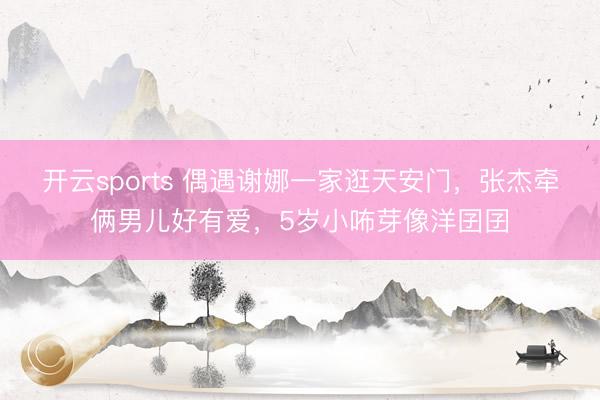 开云sports 偶遇谢娜一家逛天安门，张杰牵俩男儿好有爱，5岁小咘芽像洋囝囝