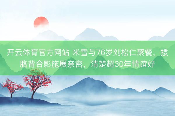 开云体育官方网站 米雪与76岁刘松仁聚餐，搂胳背合影施展亲密，清楚超30年情谊好